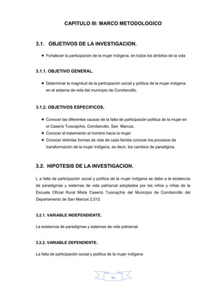 39
CAPITULO III: MARCO METODOLOGICO
3.1. OBJETIVOS DE LA INVESTIGACION.
 Fortalecer la participación de la mujer indígena, en todos los ámbitos de la vida
3.1.1. OBJETIVO GENERAL.
 Determinar la magnitud de la participación social y política de la mujer indígena
en el sistema de vida del municipio de Comitancillo.
3.1.2. OBJETIVOS ESPECIFICOS.
 Conocer las diferentes causas de la falta de participación política de la mujer en
el Caserío Tuixcajchis, Comitancillo, San Marcos.
 Conocer el tratamiento el hombre hacia la mujer
 Conocer distintas formas de vida de cada familia conocer los procesos de
transformación de la mujer indígena, es decir, los cambios de paradigma.
3.2. HIPOTESIS DE LA INVESTIGACION.
L a falta de participación social y política de la mujer indígena se debe a la existencia
de paradigmas y sistemas de vida patriarcal adoptados por los niños y niñas de la
Escuela Oficial Rural Mixta Caserío Tuixcajchis del Municipio de Comitancillo del
Departamento de San Marcos 2,012.
3.2.1. VARIABLE INDEPENDIENTE.
La existencia de paradigmas y sistemas de vida patriarcal.
3.2.2. VARIABLE DEPENDIENTE.
La falta de participación social y política de la mujer indígena
 