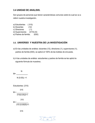 42
3.4 UNIDAD DE ANALISIS.
Son grupos de personas que tienen características comunes sobre la cual se va a
referir nuestra investigación.
a) Estudiantes ( 315)
b) Docentes (12)
c) Directores ( 1)
d) Supervisores (CTA) (5)
e) Padres de familia. (630)
3.5. UNIVERSO Y NUESTRA DE LA INVESTIGACIÓN
a) En las unidades de análisis: docentes (12), directores (1), supervisores (1),
padres de familia (630), se aplicó el 100% de las boletas de encuesta.
b) A las unidades de análisis: estudiantes y padres de familia se les aplicó la
siguiente fórmula de muestreo.
N
M= ___________
N (0.05)2 +1
Estudiantes: (315)
315
M = ___________
315(0.05)2+1
315
M = ___________
315 (0.0025)+1
315
 