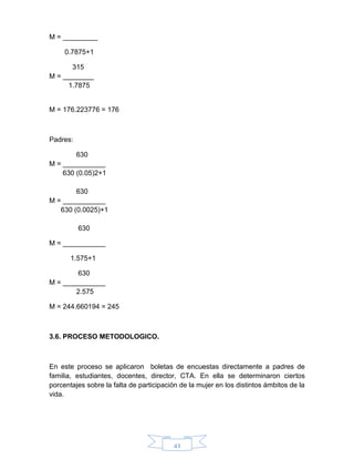 43
M = _________
0.7875+1
315
M = ________
1.7875
M = 176.223776 = 176
Padres:
630
M = ___________
630 (0.05)2+1
630
M = ___________
630 (0.0025)+1
630
M = ___________
1.575+1
630
M = ___________
2.575
M = 244.660194 = 245
3.6. PROCESO METODOLOGICO.
En este proceso se aplicaron boletas de encuestas directamente a padres de
familia, estudiantes, docentes, director, CTA. En ella se determinaron ciertos
porcentajes sobre la falta de participación de la mujer en los distintos ámbitos de la
vida.
 