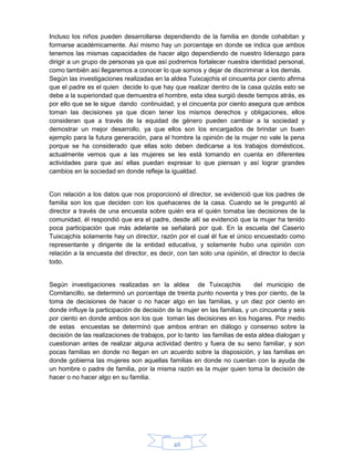 46
Incluso los niños pueden desarrollarse dependiendo de la familia en donde cohabitan y
formarse académicamente. Así mismo hay un porcentaje en donde se indica que ambos
tenemos las mismas capacidades de hacer algo dependiendo de nuestro liderazgo para
dirigir a un grupo de personas ya que así podremos fortalecer nuestra identidad personal,
como también así llegaremos a conocer lo que somos y dejar de discriminar a los demás.
Según las investigaciones realizadas en la aldea Tuixcajchis el cincuenta por ciento afirma
que el padre es el quien decide lo que hay que realizar dentro de la casa quizás esto se
debe a la superioridad que demuestra el hombre, esta idea surgió desde tiempos atrás, es
por ello que se le sigue dando continuidad, y el cincuenta por ciento asegura que ambos
toman las decisiones ya que dicen tener los mismos derechos y obligaciones, ellos
consideran que a través de la equidad de género pueden cambiar a la sociedad y
demostrar un mejor desarrollo, ya que ellos son los encargados de brindar un buen
ejemplo para la futura generación, para el hombre la opinión de la mujer no vale la pena
porque se ha considerado que ellas solo deben dedicarse a los trabajos domésticos,
actualmente vemos que a las mujeres se les está tomando en cuenta en diferentes
actividades para que así ellas puedan expresar lo que piensan y así lograr grandes
cambios en la sociedad en donde refleje la igualdad.
Con relación a los datos que nos proporcionó el director, se evidenció que los padres de
familia son los que deciden con los quehaceres de la casa. Cuando se le preguntó al
director a través de una encuesta sobre quién era el quién tomaba las decisiones de la
comunidad, él respondió que era el padre, desde allí se evidenció que la mujer ha tenido
poca participación que más adelante se señalará por qué. En la escuela del Caserío
Tuixcajchis solamente hay un director, razón por el cual él fue el único encuestado como
representante y dirigente de la entidad educativa, y solamente hubo una opinión con
relación a la encuesta del director, es decir, con tan solo una opinión, el director lo decía
todo.
Según investigaciones realizadas en la aldea de Tuixcajchis del municipio de
Comitancillo, se determinó un porcentaje de treinta punto noventa y tres por ciento, de la
toma de decisiones de hacer o no hacer algo en las familias, y un diez por ciento en
donde influye la participación de decisión de la mujer en las familias, y un cincuenta y seis
por ciento en donde ambos son los que toman las decisiones en los hogares. Por medio
de estas encuestas se determinó que ambos entran en diálogo y consenso sobre la
decisión de las realizaciones de trabajos, por lo tanto las familias de esta aldea dialogan y
cuestionan antes de realizar alguna actividad dentro y fuera de su seno familiar, y son
pocas familias en donde no llegan en un acuerdo sobre la disposición, y las familias en
donde gobierna las mujeres son aquellas familias en donde no cuentan con la ayuda de
un hombre o padre de familia, por la misma razón es la mujer quien toma la decisión de
hacer o no hacer algo en su familia.
 