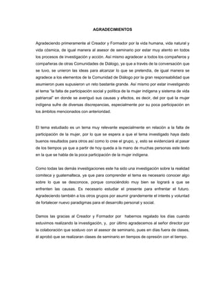 AGRADECIMIENTOS
Agradeciendo primeramente al Creador y Formador por la vida humana, vida natural y
vida cósmica, de igual manera al asesor de seminario por estar muy atento en todos
los procesos de investigación y acción. Así mismo agradecer a todos los compañeros y
compañeras de otras Comunidades de Diálogo, ya que a través de la conversación que
se tuvo, se unieron las ideas para alcanzar lo que se pretendía, de igual manera se
agradece a los elementos de la Comunidad de Diálogo por la gran responsabilidad que
asumieron pues supusieron un reto bastante grande. Así mismo por estar investigando
el tema “la falta de participación social y política de la mujer indígena y sistema de vida
patriarcal” en donde se averiguó sus causas y efectos, es decir, del por qué la mujer
indígena sufre de diversas discrepancias, especialmente por su poca participación en
los ámbitos mencionados con anterioridad.
El tema estudiado es un tema muy relevante especialmente en relación a la falta de
participación de la mujer, por lo que se espera a que el tema investigado haya dado
buenos resultados para otros así como lo cree el grupo, y, esto se evidenciará al pasar
de los tiempos ya que a partir de hoy queda a la mano de muchas personas este texto
en la que se habla de la poca participación de la mujer indígena.
Como todas las demás investigaciones este ha sido una investigación sobre la realidad
comiteca y guatemalteca, ya que para comprender el tema es necesario conocer algo
sobre lo que se desconoce, porque conociéndolo muy bien se logrará a que se
enfrenten las causas. Es necesario estudiar el presente para enfrentar el futuro.
Agradeciendo también a los otros grupos por asumir grandemente el interés y voluntad
de fortalecer nuevo paradigmas para el desarrollo personal y social.
Damos las gracias al Creador y Formador por habernos regalado los días cuando
estuvimos realizando la investigación, y, por último agradecemos al señor director por
la colaboración que sostuvo con el asesor de seminario, pues en días fuera de clases,
él aprobó que se realizaran clases de seminario en tiempos de opresión con el tiempo.
 