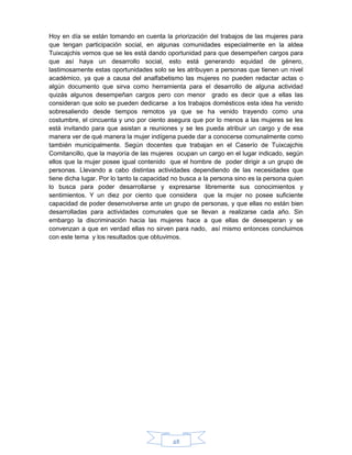 48
Hoy en día se están tomando en cuenta la priorización del trabajos de las mujeres para
que tengan participación social, en algunas comunidades especialmente en la aldea
Tuixcajchis vemos que se les está dando oportunidad para que desempeñen cargos para
que así haya un desarrollo social, esto está generando equidad de género,
lastimosamente estas oportunidades solo se les atribuyen a personas que tienen un nivel
académico, ya que a causa del analfabetismo las mujeres no pueden redactar actas o
algún documento que sirva como herramienta para el desarrollo de alguna actividad
quizás algunos desempeñan cargos pero con menor grado es decir que a ellas las
consideran que solo se pueden dedicarse a los trabajos domésticos esta idea ha venido
sobresaliendo desde tiempos remotos ya que se ha venido trayendo como una
costumbre, el cincuenta y uno por ciento asegura que por lo menos a las mujeres se les
está invitando para que asistan a reuniones y se les pueda atribuir un cargo y de esa
manera ver de qué manera la mujer indígena puede dar a conocerse comunalmente como
también municipalmente. Según docentes que trabajan en el Caserío de Tuixcajchis
Comitancillo, que la mayoría de las mujeres ocupan un cargo en el lugar indicado, según
ellos que la mujer posee igual contenido que el hombre de poder dirigir a un grupo de
personas. Llevando a cabo distintas actividades dependiendo de las necesidades que
tiene dicha lugar. Por lo tanto la capacidad no busca a la persona sino es la persona quien
lo busca para poder desarrollarse y expresarse libremente sus conocimientos y
sentimientos. Y un diez por ciento que considera que la mujer no posee suficiente
capacidad de poder desenvolverse ante un grupo de personas, y que ellas no están bien
desarrolladas para actividades comunales que se llevan a realizarse cada año. Sin
embargo la discriminación hacia las mujeres hace a que ellas de desesperan y se
convenzan a que en verdad ellas no sirven para nado, así mismo entonces concluimos
con este tema y los resultados que obtuvimos.
 