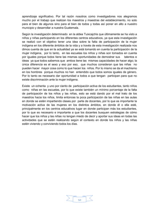 50
aprendizaje significativo. Por tal razón nosotros como investigadores nos alegramos
mucho por el trabajo que realizan los maestros y maestras del establecimiento, no solo
para el bien de algunos sino para el bien de todos y todas así poner en alto a nuestro
municipio y desarrollar a nuestra Guatemala.
Según la investigación determinado en la aldea Tuixcajchis que últimamente se ha visto a
niños y niñas participando en los diferentes centros educativos, ya que esta investigación
se realizó con el objetivo tener una idea sobre la falta de participación de la mujer
indígena en los diferente ámbitos de la vida y a través de esta investigación realizada nos
dimos cuenta de que en la actualidad ya se está tomando en cuenta la participación de la
mujer indígena, por lo tanto, en las escuelas los niños y niñas son tomados en cuenta
por iguales porque todos tiene las mismas oportunidades de demostrar sus talentos e
ideas ya que todos sabemos que ambos tiene las mismas capacidades de hacer algo; la
única diferencia es el sexo y eso por eso, que muchos consideran que las niñas no
pueden hacer mayor cosa como lo que hacen los niños. Por lo mismo se da el machismo
en los hombres porque muchos no han entendido que todos somos iguales de género.
Por lo tanto es necesario dar oportunidad a todos a que tengan participan para que no
existe discriminación ante la mujer indígena.
Existe un ochenta y uno por ciento de participación activa de los estudiantes, tanto niños
como niñas en las escuelas, por lo que existe también un mínimo porcentaje de la falta
de participación de los niños y las niñas, esto se está dando por el mal trato de los
maestros hacia los niños, limita entonces la poca participación de las niñas en las aulas
en donde se estén impartiendo clases por parte de docentes, por lo que es importante la
motivación activa de las mujeres en los distintos ámbitos, en donde él o ella esté,
principalmente en los centros educativos lugar en donde participan más los estudiantes,
por lo que es necesario e importante a que los docentes busquen estrategias de cómo
hacer que los niños y las niñas no tengan miedo de decir y aportar sus ideas en todas las
actividades que se estén realizando según el contexto en donde los niños y las niñas
estén viviendo y conviviendo todos los días.
 