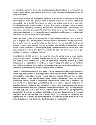 54
de actividades que se llevan a cabo a realizarse para el desarrollo de la comunidad. Y un
mínimo porcentaje de personas que dicen que la mujer no posee suficiente capacidad de
dirigir actividades.
Sin embargo la mujer es respetado a través de la participación en las reuniones de la
comunidad en donde da l igualdad entre el hombre y la mujer por formar parte de la
comunidad y de la familia, fomentando los valores de ambos sexos a través expresión
libre llevando a cabo la comprensión y acuerdo de lo que se va a lleva a realizarse según
las decisiones de todas y todos los y las habitantes de la comunidad. Como también una
mayoría de personas que desconfía totalmente de la mujer que es incapaz de realizar
diferentes actividades, por no poseer la misma capacidad que el hombre, por producto del
machismo y la exclusión que se da entre ambos.
No somos todos iguales, unos piensan que la mujer no sirve para nada pero otros dicen
que la mujeres capaz de desarrollarse es todo depende de la familia donde permanece.
Por lo tanto según los y las docentes que la mujer es un ser razonable igual que el
hombre y que es capaz de dirigir distintas actividades y así darle la participación en la vida
social, cultural, económico y familiar para poder fortalecer la identidad personal de cada
ser querido, creado por el Dios de la vida, creador del cielo y de la tierra y de todo lo que
existe en el universo y en la vida cósmica.
Seguidamente el 50% de los y las docentes dicen la somos todos y todas iguales
dándonos las mismas opiniones y poder participar en las reuniones de la comunidad y
que todos y todas tenemos voz y voto de expresarnos libremente, siempre y cuando
fortaleciendo el respeto tanto el hombre y la mujer. Y otros 50% dicen que los hombres
han venido orientándose de no darle la participación a la mujer por producto del racismo y
costumbre que fue heredado desde la invasión de los españoles.
Según la investigación realizada en la Aldea Tuixcajchis obtuvo un porcentaje de cien por
ciento asegura el Director de que la opinión de las mujeres en la toma de decisiones en la
comunidad no es tomada en cuenta porque creen que siempre el hombre tiene la razón,
el nunca falla en tomar buenas decisiones en cuando que la mujer tiene las mismas
habilidades tiene su opinión al respecto de cada situación tal vez con la diferencia de
que ella no puede opinar igual que el hombre, no puede estar de acuerdo a algo que no
está bien excepto a otras que solo piensan en lo malo; como seres humanos que somos
tenemos las mismas destrezas y podemos desempeñar cualquier cargo o trabajo porque
dios nos dejó para servir en este mundo, esto nos da ha entender que es importante la
participación de la mujer en cualquier actividad en la toma de decisiones por lo mismo el
machismo es el que no deja que la mujer tenga oportunidades de demostrar sus
capacidades por la misma es importante tomar en cuenta la opinión de la mujer en la
toma de decisiones en la comunidad donde se realizó la investigación.
 