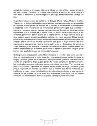 56
ejemplo las mujeres se preocupan más por la vida de sus hijos e hijas y buscar formas de
una mejor cuidad. En cambio el hombre sale a trabajar a las 6:oo am de la mañana y
entra hasta la anochecer y cuando llega ni se preocupa donde esta mamá y el hijo o la
hija.
Según la investigación que se realizó en la Escuela Oficial RURAL Mixta de la aldea
Tuixcajchis. el director del establecimiento asegura que las mujeres tienen la capacidad
de organizar y dirigir grupos de trabajo, por lo tanto en la actualidad se ha visto mujeres
participando en las reuniones en las comunidades pero sin embargos sus opiniones no
mucho se toman en cuenta, porque muchos creen que la mujer no tiene las mismas
capacidades que el hombre por la misma razón no mucho de le da importancia a sus
opiniones, pero si nos damos cuenta en el ámbito familiar la mujer siempre es la que
tiene ideas de asumir la responsabilidad de los hijos o en hacer las cosas. El cual todavía
existe la discriminación ante la mujer indígena por ser considerada inferior al hombre, sin
embargo ambos poseen las mismas capacidades solo que a la mujer no mucho se da la
importancia a sus opiniones y por la misma razón se da la desigualdad de género. A
través la investigación realizada nos hemos dado cuenta de que las mujeres poseen las
mismas capacidades que el hombre, por lo tanto se deben de considerar al igual que el
hombre para que todos tengan las mismas oportunidades.
De las personas encuestadas en la aldea Tuixcajchis el sesenta y seis punto sesenta y
siete por ciento opina que la mujer posee las mismas capacidades que los hombres en
dirigir y organizar grupos en la comunidad, lo importante es que ellas sean tomadas en
cuenta en organizar y dirigir grupos, porque ha habido ejemplos en donde las mujeres
han dominado grupos que están organizados en la misma comunidad. Y un treinta y uno
punto tres por ciento opina que las mujeres son incapaces de dirigir y organizar grupo
porque no poseen las mismas capacidades que el hombre, otro de los obstáculos que
impide que la mujer tenga participación en los diferentes ámbitos de la vida es que la
mayoría de las mujeres de dicha aldea son analfabetas y eso hace que no puedan
demostrar sus habilidades en dominar grupos en ciertos proyectos comunales.
 