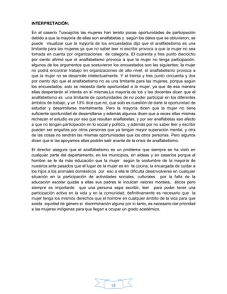 58
INTERPRETACIÓN:
En el caserío Tuixcajchis las mujeres han tenido pocas oportunidades de participación
debido a que la mayoría de ellas son analfabetas y según los datos que se obtuvieron, se
puede visualizar que la mayoría de los encuestados dijo que el analfabetismo es una
limitante para las mujeres ya que no saber leer ni escribir provoca a que la mujer no sea
tomada en cuenta por organizaciones de categoría. El cuarenta y tres punto dieciocho
por ciento afirmó que el analfabetismo provoca a que la mujer no tenga participación,
algunos de los argumentos que sostuvieron los encuestados son las siguientes: la mujer
no podrá encontrar trabajo en organizaciones de alto nivel, el analfabetismo provoca a
que la mujer no se desarrolle intelectualmente. Y el treinta y tres punto cincuenta y dos
por ciento dijo que el analfabetismo no es una limitante para las mujeres, porque según
los encuestados, solo se necesita darle oportunidad a la mujer, ya que de esa manera
ellas despertarán el interés en sí mismas.La mayoría de los y las docentes dicen que el
analfabetismo es una limitante de oportunidades de no poder participar en los diferentes
ámbitos de trabajo, y un 10% dice que no, que solo es cuestión de darle la oportunidad de
estudiar y desarrollarse mentalmente. Pero la mayoría dicen que la mujer no tiene
suficiente oportunidad de desarrollarse y además algunos dicen que a veces ellas mismas
rechazan el estudio es por eso que resultan analfabetas, y por ser analfabetas eso afecto
a que no tengan participación en lo social y político, y además por no saber leer y escribir
pueden ser engañas por otros personas que ya tengan mayor superación mental, y otra
de las cosas no tendrán las mismas oportunidades que los otros personas. Pero algunos
dicen que si las apoyamos ellas podrán salir avante de la crisis de analfabetismo.
El director asegura que el analfabetismo es un problema que siempre se ha visto en
cualquier parte del departamento, en los municipios, en aldeas y en caseríos porque al
hombre se le da más educación que la mujer según la costumbre de la mayoría de
nuestros ante pasados que el lugar de la mujer es en la cocina, la encargada de cuidar a
los hijos a los animales domésticos por eso a ella le dificulta desenvolverse en cualquier
situación en la participación de actividades sociales, culturales por la falta de la
educación escolar quizás a ellas sus padres le inculcan valores morales, éticos pero
siempre es importante que una persona sepa escribir, leer para poder tener una
participación activa en la vida y en la comunidad: definitivamente es necesario que la
mujer tenga los mismos derechos que el hombre en cualquier ámbito de la vida para que
exista equidad de género si discriminación alguna por lo tanto, es necesario dar prioridad
a las mujeres indígenas para que llegan a ocupar un grado académico.
 
