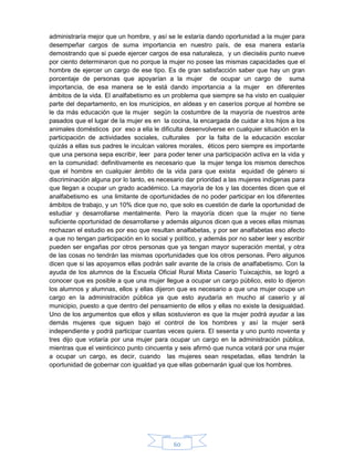 60
administraría mejor que un hombre, y así se le estaría dando oportunidad a la mujer para
desempeñar cargos de suma importancia en nuestro país, de esa manera estaría
demostrando que si puede ejercer cargos de esa naturaleza, y un dieciséis punto nueve
por ciento determinaron que no porque la mujer no posee las mismas capacidades que el
hombre de ejercer un cargo de ese tipo. Es de gran satisfacción saber que hay un gran
porcentaje de personas que apoyarían a la mujer de ocupar un cargo de suma
importancia, de esa manera se le está dando importancia a la mujer en diferentes
ámbitos de la vida. El analfabetismo es un problema que siempre se ha visto en cualquier
parte del departamento, en los municipios, en aldeas y en caseríos porque al hombre se
le da más educación que la mujer según la costumbre de la mayoría de nuestros ante
pasados que el lugar de la mujer es en la cocina, la encargada de cuidar a los hijos a los
animales domésticos por eso a ella le dificulta desenvolverse en cualquier situación en la
participación de actividades sociales, culturales por la falta de la educación escolar
quizás a ellas sus padres le inculcan valores morales, éticos pero siempre es importante
que una persona sepa escribir, leer para poder tener una participación activa en la vida y
en la comunidad: definitivamente es necesario que la mujer tenga los mismos derechos
que el hombre en cualquier ámbito de la vida para que exista equidad de género si
discriminación alguna por lo tanto, es necesario dar prioridad a las mujeres indígenas para
que llegan a ocupar un grado académico. La mayoría de los y las docentes dicen que el
analfabetismo es una limitante de oportunidades de no poder participar en los diferentes
ámbitos de trabajo, y un 10% dice que no, que solo es cuestión de darle la oportunidad de
estudiar y desarrollarse mentalmente. Pero la mayoría dicen que la mujer no tiene
suficiente oportunidad de desarrollarse y además algunos dicen que a veces ellas mismas
rechazan el estudio es por eso que resultan analfabetas, y por ser analfabetas eso afecto
a que no tengan participación en lo social y político, y además por no saber leer y escribir
pueden ser engañas por otros personas que ya tengan mayor superación mental, y otra
de las cosas no tendrán las mismas oportunidades que los otros personas. Pero algunos
dicen que si las apoyamos ellas podrán salir avante de la crisis de analfabetismo. Con la
ayuda de los alumnos de la Escuela Oficial Rural Mixta Caserío Tuixcajchis, se logró a
conocer que es posible a que una mujer llegue a ocupar un cargo público, esto lo dijeron
los alumnos y alumnas, ellos y ellas dijeron que es necesario a que una mujer ocupe un
cargo en la administración pública ya que esto ayudaría en mucho al caserío y al
municipio, puesto a que dentro del pensamiento de ellos y ellas no existe la desigualdad.
Uno de los argumentos que ellos y ellas sostuvieron es que la mujer podrá ayudar a las
demás mujeres que siguen bajo el control de los hombres y así la mujer será
independiente y podrá participar cuantas veces quiera. El sesenta y uno punto noventa y
tres dijo que votaría por una mujer para ocupar un cargo en la administración pública,
mientras que el veinticinco punto cincuenta y seis afirmó que nunca votará por una mujer
a ocupar un cargo, es decir, cuando las mujeres sean respetadas, ellas tendrán la
oportunidad de gobernar con igualdad ya que ellas gobernarán igual que los hombres.
 