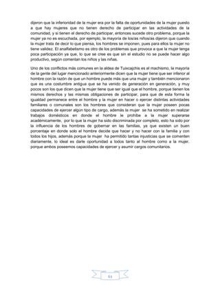 63
dijeron que la inferioridad de la mujer era por la falta de oportunidades de la mujer puesto
a que hay mujeres que no tienen derecho de participar en las actividades de la
comunidad, y si tienen el derecho de participar, entonces sucede otro problema, porque la
mujer ya no es escuchada, por ejemplo, la mayoría de los/as niños/as dijeron que cuando
la mujer trata de decir lo que piensa, los hombres se imponen, pues para ellos la mujer no
tiene validez. El analfabetismo es otro de los problemas que provoca a que la mujer tenga
poca participación ya que, lo que se cree es que sin el estudio no se puede hacer algo
productivo, según comentan los niños y las niñas.
Uno de los conflictos más comunes en la aldea de Tuixcajchis es el machismo, la mayoría
de la gente del lugar mencionado anteriormente dicen que la mujer tiene que ser inferior al
hombre con la razón de que un hombre puede más que una mujer y también mencionaron
que es una costumbre antigua que se ha venido de generación en generación, y muy
pocos son los que dicen que la mujer tiene que ser igual que el hombre, porque tienen los
mismos derechos y las mismas obligaciones de participar, para que de esta forma la
igualdad permanece entre el hombre y la mujer en hacer o ejercer distintas actividades
familiares o comunales son los hombres que consideran que la mujer poseen pocas
capacidades de ejercer algún tipo de cargo, además la mujer se ha sometido en realizar
trabajos domésticos en donde el hombre le prohíbe a la mujer superarse
académicamente, por lo que la mujer ha sido discriminada por completo, esto ha sido por
la influencia de los hombres de gobernar en las familias, ya que existen un buen
porcentaje en donde solo el hombre decide que hacer y no hacer con la familia y con
todos los hijos, además porque la mujer ha permitido tantas injusticias que se comenten
diariamente, lo ideal es darle oportunidad a todos tanto al hombre como a la mujer,
porque ambos poseemos capacidades de ejercer y asumir cargos comunitarios.
 