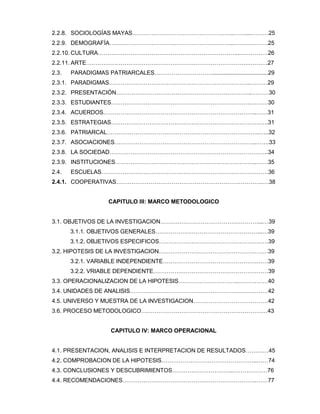 2.2.8. SOCIOLOGÍAS MAYAS……………………………………………..……....………25
2.2.9. DEMOGRAFÍA………………………………………………………..………………25
2.2.10. CULTURA………………………………………………………………..……………26
2.2.11. ARTE………………………………………………………………………….……….27
2.3. PARADIGMAS PATRIARCALES…………………………...................................29
2.3.1. PARADIGMAS………………………………………………………………..………29
2.3.2. PRESENTACIÓN……………………………………………………………..………30
2.3.3. ESTUDIANTES……………………………………………………………….………30
2.3.4. ACUERDOS……………………………………………………………………..……31
2.3.5. ESTRATEGIAS……………………………………………………………………….31
2.3.6. PATRIARCAL……………………………………………………………………..…..32
2.3.7. ASOCIACIONES………………………………………………………………..…….33
2.3.8. LA SOCIEDAD………………………………………………………………………..34
2.3.9. INSTITUCIONES………………………………………………………………..……35
2.4. ESCUELAS……………………………………………………………………………36
2.4.1. COOPERATIVAS…………………………………………………………………..…38
CAPITULO III: MARCO METODOLOGICO
3.1. OBJETIVOS DE LA INVESTIGACION……………………………………………...…39
3.1.1. OBJETIVOS GENERALES………………………………………………..…39
3.1.2. OBJETIVOS ESPECIFICOS…………………………………………………39
3.2. HIPOTESIS DE LA INVESTIGACION…………………………………………………39
3.2.1. VARIABLE INDEPENDIENTE………………………………………….……39
3.2.2. VRIABLE DEPENDIENTE……………………………………………………39
3.3. OPERACIONALIZACION DE LA HIPOTESIS…………………………..……………40
3.4. UNIDADES DE ANALISIS………………………………………………………………42
4.5. UNIVERSO Y MUESTRA DE LA INVESTIGACION…………………………………42
3.6. PROCESO METODOLOGICO…………………………………………………………43
CAPITULO IV: MARCO OPERACIONAL
4.1. PRESENTACION, ANALISIS E INTERPRETACION DE RESULTADOS…………45
4.2. COMPROBACION DE LA HIPOTESIS…………………………………………..……74
4.3. CONCLUSIONES Y DESCUBRIMIENTOS…………………………..………………76
4.4. RECOMENDACIONES…………………………………………………………….……77
 