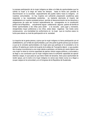 69
La escasa participación de la mujer indígena se debe a la falta de oportunidades que ha
sufrido la mujer a lo largo de todos los tiempos, hasta la fecha aún persiste la
discriminación en la sociedad especialmente del pueblo ladino hacia la indígena, en
nuestras comunidades no hay mujeres con suficiente preparación académica para
responder a las necesidades existentes, es bastante alarmante el imperio del
analfabetismo en nuestra sociedad porque permite el desconocimiento de los derechos y
obligaciones de cada ser humano especialmente los consagrados en la constitución
política de la República, actualmente siguen colaborando algunos padres de familia al
limitar oportunidades a las niñas para asistir a la escuela, para jugar y recrearse,
otorgándoles mayor preferencia a los niños, estas ideas negativas han traído como
consecuencia una mentalidad de conformismo en la mujer que en muchos casos no
lucha para elevar su nivel de participación en la sociedad.
La mayoría de la gente piensa y opina que la mujer indígena no tiene participación por el
analfabetismo, por la falta de oportunidades y por otra parte la gente piensa que es bueno
a que se le concede oportunidades a la mujer para que participe en la sociedad y en la
política. El setenta por ciento de la gente de la aldea de Tuixcajchis dijeron a que pueden
dar el apoyo incondicional a una mujer electa a participar y el treinta por ciento dijeron que
una mujer no tiene la mínima capacidad de ejercer ciertos cargos políticos y comunales y
se llegó a una conclusión que la mujer indígena tiene la suficiente capacidad de ejercer
distintos cargos, lo que pasa es que tiene miedo de lanzarse, tiene poca oportunidad de
recibir apoyo, por lo tanto si la mujer indígena no vence ese miedo nunca va a llegar a
ocupar cargos en la comunidad y en el Congreso de la República de Guatemala.
 