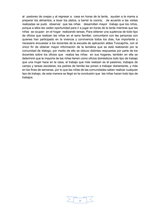 71
al pastoreo de ovejas y al regresar a casa en horas de la tarde, ayudan a la mama a
preparar los alimentos, a lavar los platos, a barrer la cocina; de acuerdo a las visitas
realizadas se pudo observar que las niñas desarrollan mayor trabajo que los niños,
porque a ellos les ceden oportunidad para ir a jugar en horas de la tarde mientras que las
niñas se ocupan en el hogar realizando tareas. Para obtener una suplencia de todo tipo
de oficios que realizan las niñas en el seno familiar, comunitario con las personas con
quienes han participado en la vivencia y convivencia todos los días, fue importante y
necesario encuestar a los docentes de la escuela de aplicación aldea Tuixcajchis, con el
único fin de obtener mayor información de la temática que se está realizando por la
comunidad de dialogo, por medio de ello se obtuvo distintas respuestas por parte de los
docentes sobre los oficios que realiza las niñas en sus hogares, también en ella se
determinó que la mayoría de las niñas tienen como oficios domésticos todo tipo de trabajo
que una mujer hace en la casa, el trabajo que más realizan es el pastoreo, trabajos de
campo y tareas escolares, los padres de familia las ponen a trabajar diariamente, y más
en los fines de semanas, por lo que las niñas de las comunidades saben realizar cualquier
tipo de trabajo, de esta manera se llegó en la conclusión que las niñas hacen todo tipo de
trabajos.
 