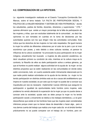 74
4.2. COMPROBACION DE LA HIPOTESIS.
La siguiente investigación realizada en el Caserío Tuixcajchis Comitancillo San
Marcos, sobre el tema tratado “LA FALTA DE PARTICIPACION SOCIAL Y
POLITICA DE LA MUJER INDIGENA Y SISTEMA DE VIDA PATRIARCAL” donde
los estudiantes, padres de familia, docentes, directores y supervisores “ CTA ”
quienes afirmaron que existe un mayor porcentaje de la falta de participación de
las mujeres y niñas, que son excluidas totalmente de la comunidad , es decir las
opiniones no son tomadas en cuentas en la toma de decisiones por las
autoridades quienes son los que dirigen más las actividades comunales. Esto
indica que los derechos de las mujeres no han sido respetados. De igual manera
la mujer ha sufrido de diferentes violaciones por el color de la piel o por el nivel
económico que posee, y esto debido a otras culturas racistas, al parecer la
influencia de la cultura occidental ha provocado la poca participación de la mujer
indígena, actualmente han buscado a mujeres de alta posición académica, es
decir visualizan primero su condición de vida, mientras en la cultura maya es lo
contrario, la filosofía de ellos es darle participación activa a ambos géneros, ya
que el hombre no podrá realizar alguna actividad sin la ayuda de la mujer en los
distintos proyectos que se estén realizando en las comunidades en donde estos
estén conviviendo, todo en cuanto existente están íntimamente relacionado por lo
que nadie podrá realizar actividades sin la ayuda de los demás. La mujer no ha
tenido participación en distintos ámbitos esto se da a causa del analfabetismo que
impera en nuestra sociedad, es por esto que la mujer no puede dar a conocer sus
inquietudes por eso es necesario implementar nuevas reformas que aseguren la
participación e igualdad de oportunidades tanto hombre como mujeres, este
problema ha venido afectando la superación de la mujer ya que no puede darse a
conocer ante la sociedad, quizás esto se debe porque la mujer no ha tenido
participación social y únicamente se dedica a los trabajos domésticos, y a la gran
desconfianza que existe en los hombres hace que las mujeres sean consideradas
inferiores porque creen que no tienen ideas de desarrollar o hacer algo, pero si
nos damos cuenta del trabajo que realiza una mujer cada día en el ámbito familiar
prácticamente no se puede comparar con el trabajo de un hombre, pero sin
 