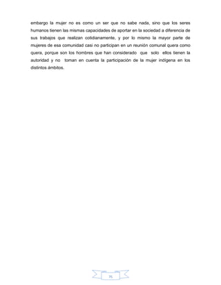75
embargo la mujer no es como un ser que no sabe nada, sino que los seres
humanos tienen las mismas capacidades de aportar en la sociedad a diferencia de
sus trabajos que realizan cotidianamente, y por lo mismo la mayor parte de
mujeres de esa comunidad casi no participan en un reunión comunal quera como
quera, porque son los hombres que han considerado que solo ellos tienen la
autoridad y no toman en cuenta la participación de la mujer indígena en los
distintos ámbitos.
 
