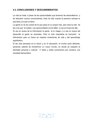 76
4.3. CONCLUSIONES Y DESCUBRIMIENTOS.
La vida es triste, a pesar de las oportunidades que tenemos de desarrollarnos y
de descubrir nuevos conocimientos. Esto ha sido cuando la persona rechaza lo
que tiene y lo que no tiene.
La gente no se da cuenta de la que pasa en su propia vida, peor será la vida de
las y los que la rodean. Las oportunidades nunca fallan si vas en busca de ella.
Si vas en busca de la información la gente te lo niegan y si vas en busca del
desarrollo la gente se escondan. Pero lo más importante es transmitir la
información para un futuro en mejores condiciones de vida y del aprendizaje
significativo.
Si tan solo pensaras en tu futuro y en tú educación, el mundo sería diferente,
personas valiente de transformar un nuevo mundo, en donde se respeten la
identidad personal y cultural. Y todos y todas lucharíamos por construir una
sociedad democrática.
 