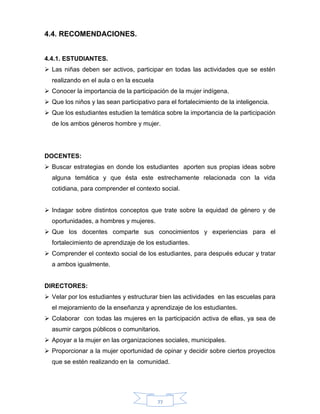 77
4.4. RECOMENDACIONES.
4.4.1. ESTUDIANTES.
 Las niñas deben ser activos, participar en todas las actividades que se estén
realizando en el aula o en la escuela
 Conocer la importancia de la participación de la mujer indígena.
 Que los niños y las sean participativo para el fortalecimiento de la inteligencia.
 Que los estudiantes estudien la temática sobre la importancia de la participación
de los ambos géneros hombre y mujer.
DOCENTES:
 Buscar estrategias en donde los estudiantes aporten sus propias ideas sobre
alguna temática y que ésta este estrechamente relacionada con la vida
cotidiana, para comprender el contexto social.
 Indagar sobre distintos conceptos que trate sobre la equidad de género y de
oportunidades, a hombres y mujeres.
 Que los docentes comparte sus conocimientos y experiencias para el
fortalecimiento de aprendizaje de los estudiantes.
 Comprender el contexto social de los estudiantes, para después educar y tratar
a ambos igualmente.
DIRECTORES:
 Velar por los estudiantes y estructurar bien las actividades en las escuelas para
el mejoramiento de la enseñanza y aprendizaje de los estudiantes.
 Colaborar con todas las mujeres en la participación activa de ellas, ya sea de
asumir cargos públicos o comunitarios.
 Apoyar a la mujer en las organizaciones sociales, municipales.
 Proporcionar a la mujer oportunidad de opinar y decidir sobre ciertos proyectos
que se estén realizando en la comunidad.
 