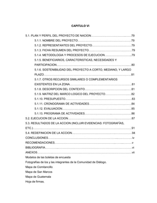 CAPITULO VI
5.1. PLAN Y PERFIL DEL PROYECTO DE NACION……………………………….……79
5.1.1. NOMBRE DEL PROYECTO…………………………………………………79
5.1.2. REPRESENTANTES DEL PROYECTO……………………………………79
5.1.3. FICHA RESUMEN DEL PROYECTO……………………….………………79
5.1.4. METODOLOGIA Y PROCESOS DE EJECUCION………………………..79
5.1.5. BENEFICIARIOS, CARACTERISTICAS, NECESIDADES Y
PARTICIPACION…………………………………………………………………..…80
5.1.6. SOSTENIBILIDAD DEL PROYECTO A CORTO, MEDIANO, Y LARGO
PLAZO…………………………………………………………………………………81
5.1.7. OTROS RECURSOS SIMILARES O COMPLEMENTARIOS
EXISTENTES EN LA ZONA…………………………………………………………81
5.1.8. DESCRIPCION DEL CONTEXTO……………………………………..……81
5.1.9. MATRIZ DEL MARCO LOGICO DEL PROYECTO…………………….…82
5.1.10. PRESUPUESTO………………….……………………………………….…83
5.1.11. CRONOGRAMA DE ACTIVIDADES………………………………………84
5.1.12. EVALUACION……………………………………………………………..…85
5.1.13. PROGRAMA DE ACTIVIDADES………………………..…………………86
5.2. EJECUCION DE LA ACCION……………………………………………..……………87
5.3. RESULTADOS DE LA ACCION (INCLUIR EVIDENCIAS: FOTOGRAFÍAS,
ETC.)……………………………………………………………………………………………91
5.4. REDEFINICION DE LA ACCION……………………………………….………………94
CONCLUSIONES………………………………………………………………...……………iv
RECOMENDACIONES………………………………………………………..……...………v
BIBLIOGRAFIA…………...……………………………………………………………………vi
ANEXOS……………..…………………………………………………………………………vii
Modelos de las boletas de encuesta
Fotografías de los y las integrantes de la Comunidad de Diálogo.
Mapa de Comitancillo
Mapa de San Marcos
Mapa de Guatemala
Hoja de firmas.
 