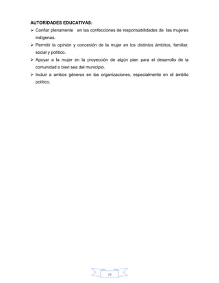 78
AUTORIDADES EDUCATIVAS:
 Confiar plenamente en las confecciones de responsabilidades de las mujeres
indígenas.
 Permitir la opinión y concesión de la mujer en los distintos ámbitos, familiar,
social y político.
 Apoyar a la mujer en la proyección de algún plan para el desarrollo de la
comunidad o bien sea del municipio.
 Incluir a ambos géneros en las organizaciones, especialmente en el ámbito
político.
 