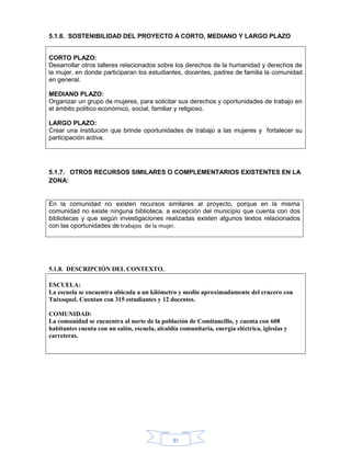 81
5.1.6. SOSTENIBILIDAD DEL PROYECTO A CORTO, MEDIANO Y LARGO PLAZO
CORTO PLAZO:
Desarrollar otros talleres relacionados sobre los derechos de la humanidad y derechos de
la mujer, en donde participaran los estudiantes, docentes, padres de familia la comunidad
en general.
MEDIANO PLAZO:
Organizar un grupo de mujeres, para solicitar sus derechos y oportunidades de trabajo en
el ámbito político económico, social, familiar y religioso.
LARGO PLAZO:
Crear una institución que brinde oportunidades de trabajo a las mujeres y fortalecer su
participación activa.
5.1.7. OTROS RECURSOS SIMILARES O COMPLEMENTARIOS EXISTENTES EN LA
ZONA:
En la comunidad no existen recursos similares al proyecto, porque en la misma
comunidad no existe ninguna biblioteca, a excepción del municipio que cuenta con dos
bibliotecas y que según investigaciones realizadas existen algunos textos relacionados
con las oportunidades de trabajos de la mujer.
5.1.8. DESCRIPCIÓN DEL CONTEXTO.
ESCUELA:
La escuela se encuentra ubicada a un kilómetro y medio aproximadamente del crucero con
Tuixoquel. Cuentan con 315 estudiantes y 12 docentes.
COMUNIDAD:
La comunidad se encuentra al norte de la población de Comitancillo, y cuenta con 608
habitantes cuenta con un salón, escuela, alcaldía comunitaria, energía eléctrica, iglesias y
carreteras.
 