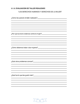 85
5.1.12. EVALUACION DE TALLER REALIZADO
“LOS DERECHOS HUMANOS Y DERECHOS DE LA MUJER”
¿Cómo les pareció el taller realizado?
¿Por qué se da la violencia contra la mujer?
¿Cómo debemos tratar a las mujeres?
¿Qué otros problemas conoce?
¿Qué fue lo que les gustó más?
 