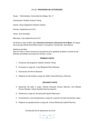 86
5.1.13. PROGRAMA DE ACTIVIDADES
Grupo: ”Seminaristas, Comunidad de diálogo. No. 3”
Coordinador: Rodolfo Jiménez Témaj.
Asesor: Oscar Dagoberto Feliciano Gabriel.
Periodo: Septiembre de 2,012
Fecha de la Actividad:
Miércoles, 5 de septiembre de 2,012
Se llevará a cabo el taller sobre Derechos Humanos y Derechos de la Mujer. En apoyo
de la escuela Oficial Rural Mixta Caserío Tuixcajichis, Comitancillo, San Marcos.
Objetivos del taller:
Que los niños y niñas conozcan la importancia de la igualdad de género a través de las
distintas actividades de proyección familiar y social.
PRIMERA PARTE
1. Conductor del programa: Rodolfo Jiménez Témaj.
2. Invocación a cargo de: Luisa Margarita Pérez Miranda.
3. Entonación del Himno Nacional
4. Palabras de bienvenida a cargo de: Odilia Teresa Ramírez y Ramírez.
SEGUNDA PARTE
5. Desarrollo del taller a cargo: Orlando Estuardo Orozco Ramírez, Ana Maribel
Orozco Morales, Heber Oswaldo Ramírez Agustín.
6. Dinámicas a cargo de: DuniaLizzeth Agustín Marroquín.
7. Conclusiones y recomendaciones a cargo de: Lisandro Cornelio Hernández López.
8. Palabras de agradecimiento a cargo de: Jhonny Nehemías Gabriel Ramírez.
Comitancillo 05 de Septiembre de 2,012
 