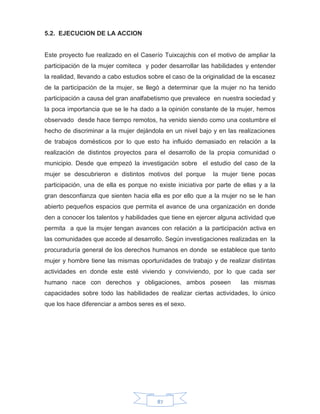 87
5.2. EJECUCION DE LA ACCION
Este proyecto fue realizado en el Caserío Tuixcajchis con el motivo de ampliar la
participación de la mujer comiteca y poder desarrollar las habilidades y entender
la realidad, llevando a cabo estudios sobre el caso de la originalidad de la escasez
de la participación de la mujer, se llegó a determinar que la mujer no ha tenido
participación a causa del gran analfabetismo que prevalece en nuestra sociedad y
la poca importancia que se le ha dado a la opinión constante de la mujer, hemos
observado desde hace tiempo remotos, ha venido siendo como una costumbre el
hecho de discriminar a la mujer dejándola en un nivel bajo y en las realizaciones
de trabajos domésticos por lo que esto ha influido demasiado en relación a la
realización de distintos proyectos para el desarrollo de la propia comunidad o
municipio. Desde que empezó la investigación sobre el estudio del caso de la
mujer se descubrieron e distintos motivos del porque la mujer tiene pocas
participación, una de ella es porque no existe iniciativa por parte de ellas y a la
gran desconfianza que sienten hacia ella es por ello que a la mujer no se le han
abierto pequeños espacios que permita el avance de una organización en donde
den a conocer los talentos y habilidades que tiene en ejercer alguna actividad que
permita a que la mujer tengan avances con relación a la participación activa en
las comunidades que accede al desarrollo. Según investigaciones realizadas en la
procuraduría general de los derechos humanos en donde se establece que tanto
mujer y hombre tiene las mismas oportunidades de trabajo y de realizar distintas
actividades en donde este esté viviendo y conviviendo, por lo que cada ser
humano nace con derechos y obligaciones, ambos poseen las mismas
capacidades sobre todo las habilidades de realizar ciertas actividades, lo único
que los hace diferenciar a ambos seres es el sexo.
 