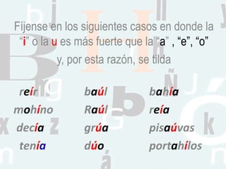 Fíjense en los siguientes casos en donde la
“i” o la u es más fuerte que la “a” , “e”, “o”
y, por esta razón, se tilda
reír baúl bahía
mohíno Raúl reía
decía grúa pisaúvas
tenía dúo portahílos
 
