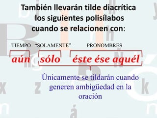 También llevarán tilde diacrítica
los siguientes polisílabos
cuando se relacionen con:
aún sólo éste ése aquél
TIEMPO “SOLAMENTE” PRONOMBRES
Únicamente se tildarán cuando
generen ambigüedad en la
oración
 