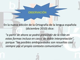 "a partir de ahora se podrá prescindir de la tilde en
estas formas incluso en casos de doble interpretación",
porque "las posibles ambigüedades son resueltas casi
siempre por el propio contexto comunicativo".
En la nueva edición de la Ortografía de la lengua española
(diciembre 2010) dice:
OBSERVACIÓN
 