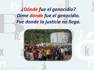 ¿Dónde fue el genocidio?
Dime dónde fue el genocidio.
Fue donde la justicia no llega.
 