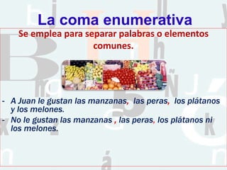 La coma enumerativa
Se emplea para separar palabras o elementos
comunes.
- A Juan le gustan las manzanas, las peras, los plátanos
y los melones.
- No le gustan las manzanas , las peras, los plátanos ni
los melones.
 