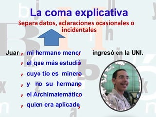 La coma explicativa
Separa datos, aclaraciones ocasionales o
incidentales
Juan ingresó en la UNI.mi hermano menor
el que más estudió
cuyo tío es minero
y no su hermano
el Archimatemático
quien era aplicado
,
,
,
,
, ,
, ,
, ,
, ,
 