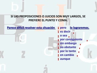 pero
es decir
o sea
por consiguiente
sin embargo
no obstante
por lo tanto
en cambio
aunque
SI LAS PROPOSICIONES O JUICIOS SON MUY LARGOS, SE
PREFIERE EL PUNTO Y COMA.
;
;
;
;
;
;
;
;
;
,
,
,
,
,
,
,
Parece difícil resolver esta situación lo lograremos.
 