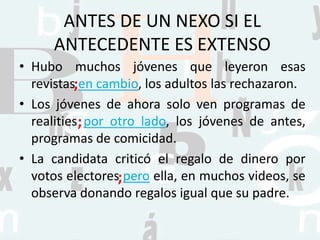 ANTES DE UN NEXO SI EL
ANTECEDENTE ES EXTENSO
• Hubo muchos jóvenes que leyeron esas
revistas en cambio, los adultos las rechazaron.
• Los jóvenes de ahora solo ven programas de
realities por otro lado, los jóvenes de antes,
programas de comicidad.
• La candidata criticó el regalo de dinero por
votos electores pero ella, en muchos videos, se
observa donando regalos igual que su padre.
;
;
;
 