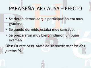 PARA SEÑALAR CAUSA – EFECTO
• Se rieron demasiado la participación era muy
graciosa.
• Se quedó dormido estaba muy cansado.
• Se prepararon muy bien rindieron un buen
examen.
Obs: En este caso, también se puede usar los dos
puntos (:)
;
;
;
 