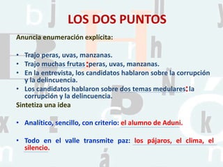 LOS DOS PUNTOS
Anuncia enumeración explícita:
• Trajo peras, uvas, manzanas.
• Trajo muchas frutas peras, uvas, manzanas.
• En la entrevista, los candidatos hablaron sobre la corrupción
y la delincuencia.
• Los candidatos hablaron sobre dos temas medulares la
corrupción y la delincuencia.
Sintetiza una idea
• Analítico, sencillo, con criterio: el alumno de Aduni.
• Todo en el valle transmite paz: los pájaros, el clima, el
silencio.
:
:
 
