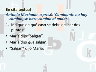 En cita textual
Antonio Machado expresó “Caminante no hay
camino, se hace camino al andar”
1. Indique en qué caso se debe aplicar dos
puntos:
• María dijo “Salgan”.
• María dijo que salgan.
• “Salgan” dijo María.
:
:
-
 