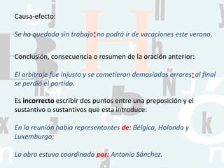Causa-efecto:
Se ha quedado sin trabajo no podrá ir de vacaciones este verano.
Conclusión, consecuencia o resumen de la oración anterior:
El arbitraje fue injusto y se cometieron demasiados errores al final
se perdió el partido.
Es incorrecto escribir dos puntos entre una preposición y el
sustantivo o sustantivos que esta introduce:
En la reunión había representantes de: Bélgica, Holanda y
Luxemburgo;
La obra estuvo coordinada por: Antonio Sánchez.
:
:
 