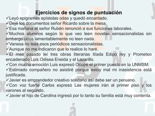Ejercicios de signos de puntuación
Leyó epigramas epístolas odas y quedó encantado.
Dejé los documentos señor Ricardo sobre la mesa.
Esa mañana el señor Rubén renunció a sus funciones laborales.
Muchos alumnos según lo que veo leen novelas sensacionalistas sin
embargo otros lamentablemente no leen nada.
Vanesa no leas esos periódicos sensacionalistas.
Aunque no me indicaron que lo realice lo haré.
El mes pasado leí tres obras literarias Ilíada Edipo rey y Prometeo
encadenado Luis Odisea Eneida y el Lazarillo.
Con mucha emoción Luis expresó Ocupé el primer puesto en la UNMSM.
Estimado compañero no asistiré porque estoy mal mi inasistencia está
justificada.
Javier es emprendedor creativo solidario así debe ser un peruano.
Con voz fuerte Carlos expresó Las mujeres irán al primer piso y los
varones al segundo.
Javier el hijo de Carolina ingresó por lo tanto su familia está muy contenta.
 