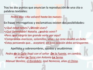 Tras los dos puntos que anuncian la reproducción de una cita o
palabras textuales:
Pedro dijo: «No volveré hasta las nueve».
En frases interrogativas y exclamativas existen dos posibilidades:
•¿Qué edad tienes? ¿Dónde vives?
•¡Qué formidable! Natalia, ¿podrás venir?
•Pero ¡qué alegría tan grande verte por aquí!
•Compramos mariscos, solomillos, vino... La cena resultó un éxito.
•Estoy pensando que... aceptaré; en esta ocasión debo arriesgarme.
Apellidos y sobrenombres, apodos y seudónimos
Pedro de la Calle llegó con el señor De la Fuente, en cambio,
el señor La Torre con Antonio La Serna.
Manuel Benítez, el Cordobés; José Nemesio, alias el Chino.
 