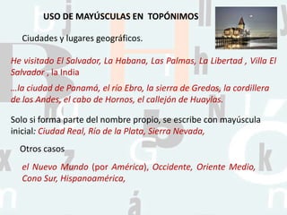 USO DE MAYÚSCULAS EN TOPÓNIMOS
He visitado El Salvador, La Habana, Las Palmas, La Libertad , Villa El
Salvador , la India
Ciudades y lugares geográficos.
…la ciudad de Panamá, el río Ebro, la sierra de Gredos, la cordillera
de los Andes, el cabo de Hornos, el callejón de Huaylas.
Solo si forma parte del nombre propio, se escribe con mayúscula
inicial: Ciudad Real, Río de la Plata, Sierra Nevada,
Otros casos
el Nuevo Mundo (por América), Occidente, Oriente Medio,
Cono Sur, Hispanoamérica,
 