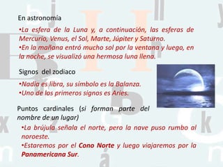En astronomía
•La esfera de la Luna y, a continuación, las esferas de
Mercurio, Venus, el Sol, Marte, Júpiter y Saturno.
•En la mañana entró mucho sol por la ventana y luego, en
la noche, se visualizó una hermosa luna llena.
Signos del zodiaco
•Nadia es libra, su símbolo es la Balanza.
•Uno de los primeros signos es Aries.
Puntos cardinales (si forman parte del
nombre de un lugar)
•La brújula señala el norte, pero la nave puso rumbo al
noroeste.
•Estaremos por el Cono Norte y luego viajaremos por la
Panamericana Sur.
 
