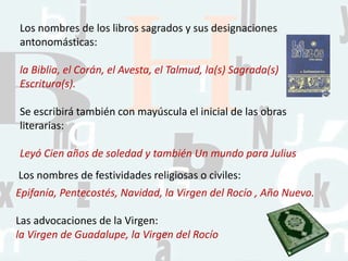 Los nombres de los libros sagrados y sus designaciones
antonomásticas:
la Biblia, el Corán, el Avesta, el Talmud, la(s) Sagrada(s)
Escritura(s).
Se escribirá también con mayúscula el inicial de las obras
literarias:
Leyó Cien años de soledad y también Un mundo para Julius
Los nombres de festividades religiosas o civiles:
Epifanía, Pentecostés, Navidad, la Virgen del Rocío , Año Nuevo.
Las advocaciones de la Virgen:
la Virgen de Guadalupe, la Virgen del Rocío
 
