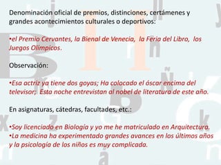 Denominación oficial de premios, distinciones, certámenes y
grandes acontecimientos culturales o deportivos:
•el Premio Cervantes, la Bienal de Venecia, la Feria del Libro, los
Juegos Olímpicos.
Observación:
•Esa actriz ya tiene dos goyas; Ha colocado el óscar encima del
televisor; Esta noche entrevistan al nobel de literatura de este año.
En asignaturas, cátedras, facultades, etc.:
•Soy licenciado en Biología y yo me he matriculado en Arquitectura.
•La medicina ha experimentado grandes avances en los últimos años
y la psicología de los niños es muy complicada.
 