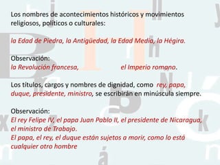 Los nombres de acontecimientos históricos y movimientos
religiosos, políticos o culturales:
la Edad de Piedra, la Antigüedad, la Edad Media, la Hégira.
Observación:
la Revolución francesa, el Imperio romano.
Los títulos, cargos y nombres de dignidad, como rey, papa,
duque, presidente, ministro, se escribirán en minúscula siempre.
Observación:
El rey Felipe IV, el papa Juan Pablo II, el presidente de Nicaragua,
el ministro de Trabajo.
El papa, el rey, el duque están sujetos a morir, como lo está
cualquier otro hombre
 