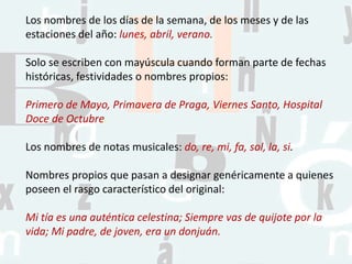 Los nombres de los días de la semana, de los meses y de las
estaciones del año: lunes, abril, verano.
Solo se escriben con mayúscula cuando forman parte de fechas
históricas, festividades o nombres propios:
Primero de Mayo, Primavera de Praga, Viernes Santo, Hospital
Doce de Octubre.
Los nombres de notas musicales: do, re, mi, fa, sol, la, si.
Nombres propios que pasan a designar genéricamente a quienes
poseen el rasgo característico del original:
Mi tía es una auténtica celestina; Siempre vas de quijote por la
vida; Mi padre, de joven, era un donjuán.
 