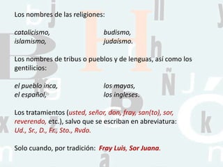 Los nombres de las religiones:
catolicismo, budismo,
islamismo, judaísmo.
Los nombres de tribus o pueblos y de lenguas, así como los
gentilicios:
el pueblo inca, los mayas,
el español, los ingleses.
Los tratamientos (usted, señor, don, fray, san(to), sor,
reverendo, etc.), salvo que se escriban en abreviatura:
Ud., Sr., D., Fr., Sto., Rvdo.
Solo cuando, por tradición: Fray Luis, Sor Juana.
 
