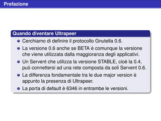 Prefazione




   Quando diventare Ultrapeer
       Cerchiamo di deﬁnire il protocollo Gnutella 0.6.
       La versione 0.6 anche se BETA è comunque la versione
       che viene utilizzata dalla maggioranza degli applicativi.
       Un Servent che utilizza la versione STABLE, cioè la 0.4,
       può connettersi ad una rete composta da soli Servent 0.6.
       La differenza fondamentale tra le due major version è
       appunto la presenza di Ultrapeer.
       La porta di default è 6346 in entrambe le versioni.
 