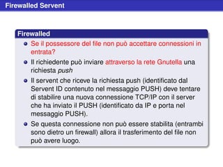Firewalled Servent



   Firewalled
       Se il possessore del ﬁle non può accettare connessioni in
       entrata?
       Il richiedente può inviare attraverso la rete Gnutella una
       richiesta push
       Il servent che riceve la richiesta push (identiﬁcato dal
       Servent ID contenuto nel messaggio PUSH) deve tentare
       di stabilire una nuova connessione TCP/IP con il server
       che ha inviato il PUSH (identiﬁcato da IP e porta nel
       messaggio PUSH).
       Se questa connessione non può essere stabilita (entrambi
       sono dietro un ﬁrewall) allora il trasferimento del ﬁle non
       può avere luogo.
 