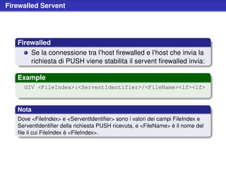 Firewalled Servent




   Firewalled
       Se la connessione tra l’host ﬁrewalled e l’host che invia la
       richiesta di PUSH viene stabilita il servent ﬁrewalled invia:

   Example
     GIV <FileIndex>:<ServentIdentifier>/<FileName><lf><lf>



   Nota
   Dove <FileIndex> e <ServentIdentiﬁer> sono i valori dei campi FileIndex e
   ServentIdentiﬁer della richiesta PUSH ricevuta, e <FileName> è il nome del
   ﬁle il cui FileIndex è <FileIndex>.
 