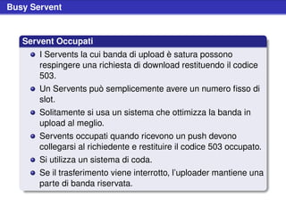 Busy Servent


   Servent Occupati
       I Servents la cui banda di upload è satura possono
       respingere una richiesta di download restituendo il codice
       503.
       Un Servents può semplicemente avere un numero ﬁsso di
       slot.
       Solitamente si usa un sistema che ottimizza la banda in
       upload al meglio.
       Servents occupati quando ricevono un push devono
       collegarsi al richiedente e restituire il codice 503 occupato.
       Si utilizza un sistema di coda.
       Se il trasferimento viene interrotto, l’uploader mantiene una
       parte di banda riservata.
 
